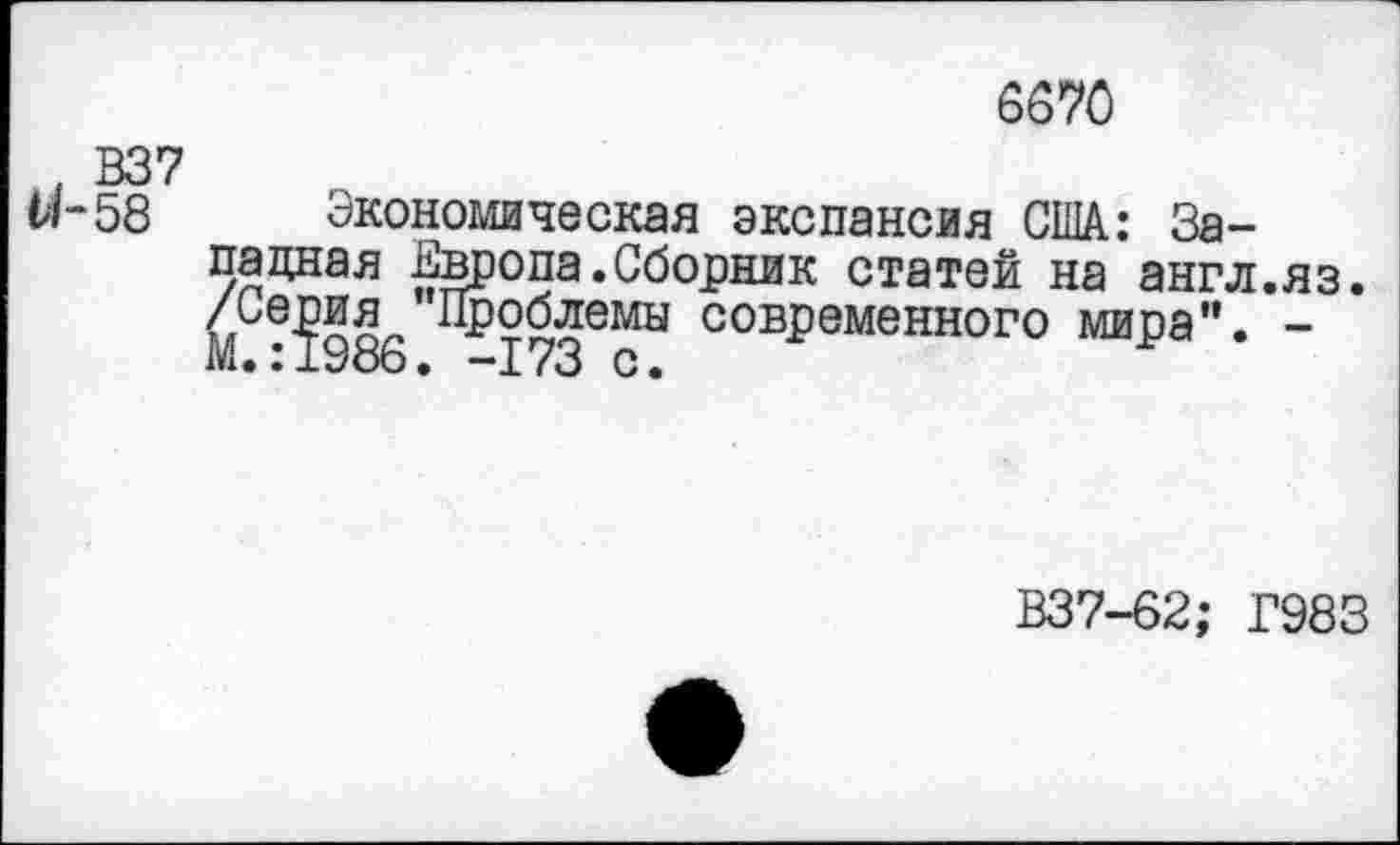 ﻿6670
В37
и-58 Экономическая экспансия США: Западная Европа.Сборник статей на англ.яз.
рия Проблемы современного мира". -М.:1986. -173 с.
В37-62; Г983